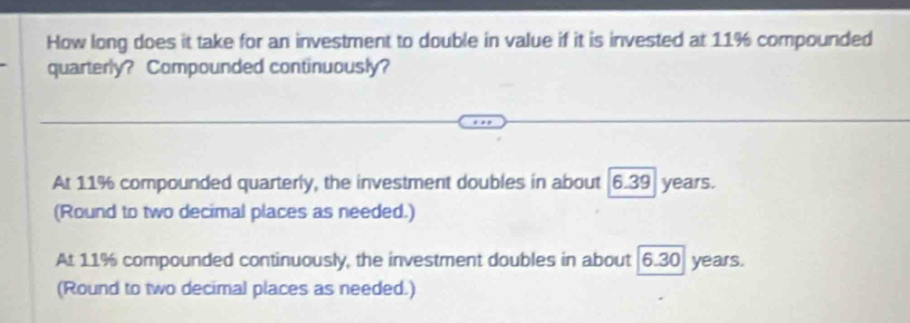 How long does it take for an investment to double in value if it is invested at 11% compounded
quarterly? Compounded continuously?
At 11% compounded quarterly, the investment doubles in about 6.39 years.
(Round to two decimal places as needed.)
At 11% compounded continuously, the investment doubles in about 6.30 years.
(Round to two decimal places as needed.)