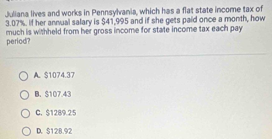 Juliana lives and works in Pennsylvania, which has a flat state income tax of
3.07%. If her annual salary is $41,995 and if she gets paid once a month, how
much is withheld from her gross income for state income tax each pay
period?
A. $1074.37
B. $107.43
C. $1289.25
D. $128.92