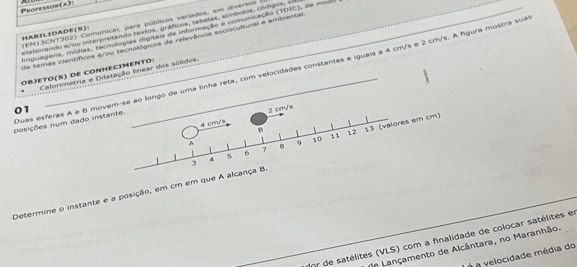 ATD 
Professor (A): 
(EM13CNT302) Comunicar, para públicos variados, em diversos 
elaborando e/ou interpretando textos, gráficos, tabelas, símbolos, códigos, si 
dinguagens, mídias, tecnologias digitais de informação e comunicação (TDIC), de modo 
HABILIDADE(S): 
de temas científicos e/ou tecnológicos de relevância sociocultural e ambiental 
Duas esferas A e B moo longo de uma linha reta, com velocidades constantes e iguais a 4 cm/s e 2 cm/s. A figura mostra sua 
OBJETO(S) DE CONHECIMENTO: 
Calorimetria e Dilatação linear dos sólidos. 
01 
posições num dado ins 
Determine o instante e a posição, em cm em que A 
dor de satélites (VLS) com a finalidade de colocar satélites e 
de Lançamento de Alcântara, no Maranhão. 
á a velocidade média do