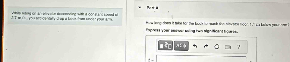 While riding on an elevator descending with a constant speed of
2.7 m/s , you accidentally drop a book from under your arm. How long does it take for the book to reach the elevator floor, 1.1 m below your arm? 
Express your answer using two significant figures. 
AΣφ ?
t=