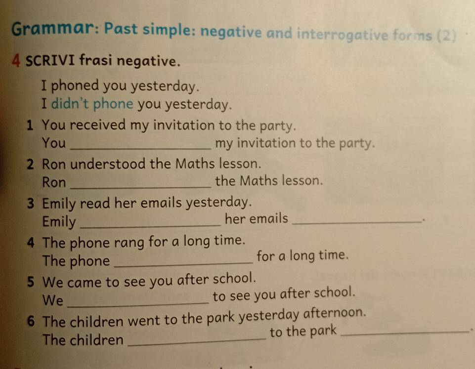 Grammar: Past simple: negative and interrogative forms (2) 
4 SCRIVI frasi negative. 
I phoned you yesterday. 
I didn't phone you yesterday. 
1 You received my invitation to the party. 
You _my invitation to the party. 
2 Ron understood the Maths lesson. 
Ron _the Maths lesson. 
3 Emily read her emails yesterday. 
Emily _her emails _. 
4 The phone rang for a long time. 
The phone _for a long time. 
5 We came to see you after school. 
We_ 
to see you after school. 
6 The children went to the park yesterday afternoon. 
The children _to the park_ 
.