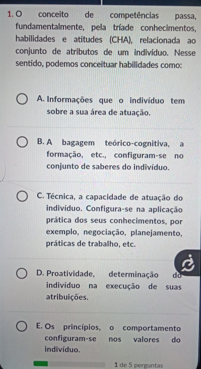 conceito de competências passa,
fundamentalmente, pela tríade conhecimentos,
habilidades e atitudes (CHA), relacionada ao
conjunto de atributos de um indivíduo. Nesse
sentido, podemos conceituar habilidades como:
A. Informações que o indivíduo tem
sobre a sua área de atuação.
B. A bagagem teórico-cognitiva, a
formação, etc., configuram-se no
conjunto de saberes do indivíduo.
C. Técnica, a capacidade de atuação do
indivíduo. Configura-se na aplicação
prática dos seus conhecimentos, por
exemplo, negociação, planejamento,
práticas de trabalho, etc.
D. Proatividade, determinação . do
indivíduo na execução de suas
atribuições.
E. Os princípios, o comportamento
configuram-se nos valores do
indivíduo.
1 de 5 perguntas