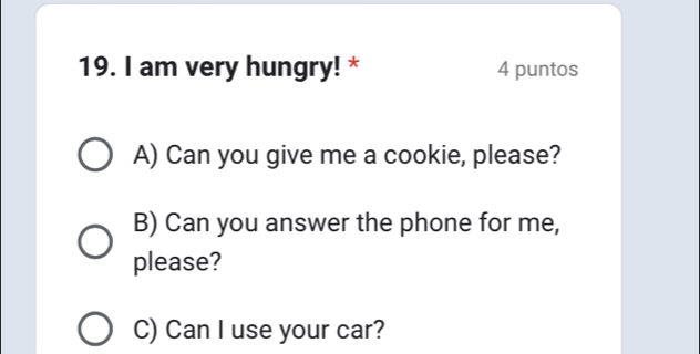 am very hungry! * 4 puntos
A) Can you give me a cookie, please?
B) Can you answer the phone for me,
please?
C) Can I use your car?