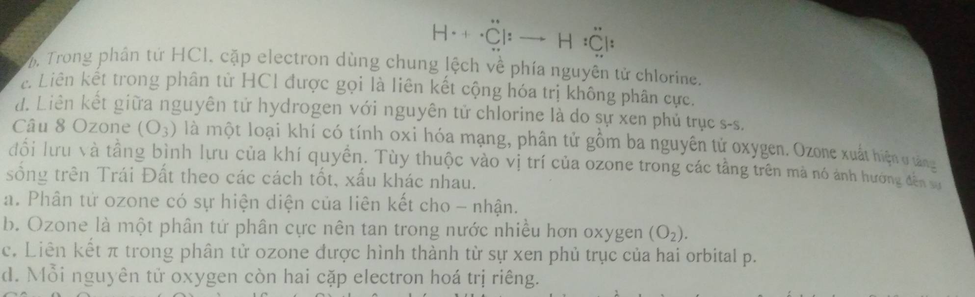 H· + `Cl H :Cl:
. Trong phân tứ HCl. cặp electron dùng chung lệch về phía nguyên tử chlorine.
c. Liên kết trong phân từ HC1 được gọi là liên kết cộng hóa trị không phân cực.
d. Liên kết giữa nguyên tử hydrogen với nguyên tử chlorine là do sự xen phủ trục s-s.
Câu 8 Ozone (O_3) là một loại khí có tính oxi hóa mạng, phân tử gồm ba nguyên tử oxygen. Ozone xuất hiện ở tảng
đổi lưu và tầng bình lưu của khí quyền. Tùy thuộc vào vị trí của ozone trong các tầng trên mà nó ảnh hướng đến sự
sông trên Trái Đất theo các cách tốt, xấu khác nhau.
a. Phân tử ozone có sự hiện diện của liên kết cho - nhận.
b. Ozone là một phân tứ phân cực nên tan trong nước nhiều hơn oxygen (O_2).
c. Liên kết π trong phân tử ozone được hình thành từ sự xen phủ trục của hai orbital p.
d. Mỗi nguyên tử oxygen còn hai cặp electron hoá trị riêng.