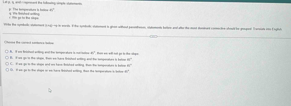 Let p, q, and r represent the following simple statements
p: The temperature is below 45°.
q : We finished writing.
r : We go to the slope.
Write the symbolic statement (rwedge q)to p in words. If the symbolic statement is given without parentheses, statements before and after the most dominant connective should be grouped. Translate into English.
Choose the correct sentence below.
A. If we finished writing and the temperature is not below 45° then we will not go to the slope.
B. If we go to the slope, then we have finished writing and the temperature is below 45°
C. If we go to the slope and we have finished writing, then the temperature is below 45°
D. If we go to the slope or we have finished writing, then the temperature is below 45°