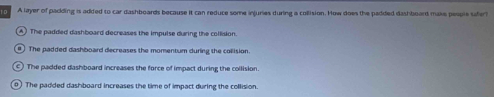 A layer of padding is added to car dashboards because it can reduce some injuries during a collision. How does the padded dashboard make people safer?
A The padded dashboard decreases the impulse during the collision.
) The padded dashboard decreases the momentum during the collision.
) The padded dashboard increases the force of impact during the collision.
0) The padded dashboard increases the time of impact during the collision.