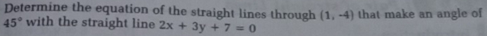 Determine the equation of the straight lines through (1,-4) that make an angle of
45° with the straight line 2x+3y+7=0