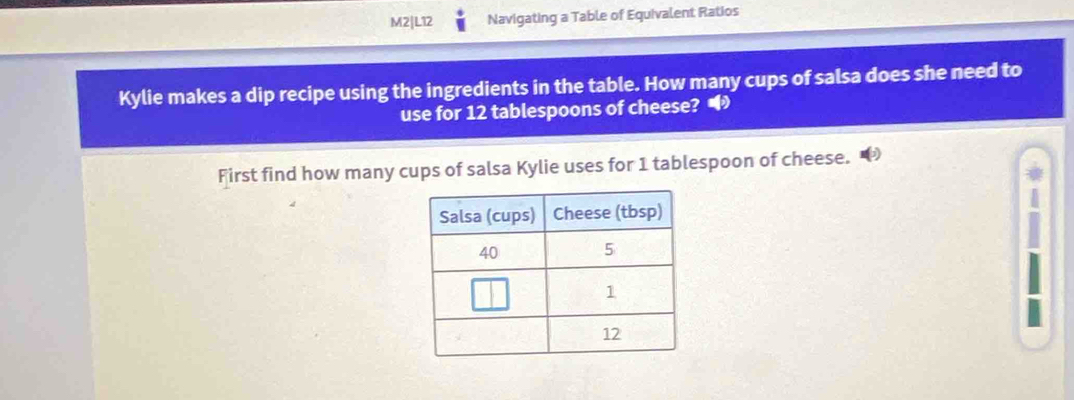 M2|L12 Navigating a Table of Equivalent Ratios 
Kylie makes a dip recipe using the ingredients in the table. How many cups of salsa does she need to 
use for 12 tablespoons of cheese? • 
First find how many cups of salsa Kylie uses for 1 tablespoon of cheese.