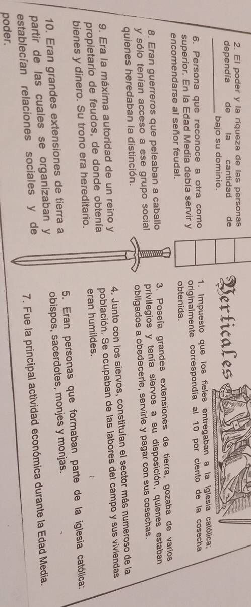 El poder y la riqueza de las personas 
dependía de la cantidad de Verticales 
_bajo su dominio. 
6. Persona que reconoce a otra como 1. Impuesto que los fieles entregaban a la iglesia católica; 
superior. En la Edad Media debía servir y originalmente correspondía al 10 por ciento de la cosecha 
encomendarse al señor feudal. obtenida. 
8. Eran guerreros que peleaban a caballo 3. Poseía grandes extensiones de tierra, gozaba de varios 
y sólo tenían acceso a ese grupo social privilegios y tenía siervos a su disposición, quienes estaban 
quienes heredaban la distinción. obligados a obedecerle, servirle y pagar con sus cosechas. 
9. Era la máxima autoridad de un reino y 4. Junto con los siervos, constituían el sector más numeroso de la 
propietario de feudos, de donde obtenía población. Se ocupaban de las labores del campo y sus viviendas 
bienes y dinero. Su trono era hereditario. eran humildes. 
10. Eran grandes extensiones de tierra a 5. Eran personas que formaban parte de la iglesia católica: 
partir de las cuales se organizaban y obispos, sacerdotes, monjes y monjas. 
establecían relaciones sociales y de 
7. Fue la principal actividad económica durante la Edad Media. 
poder.