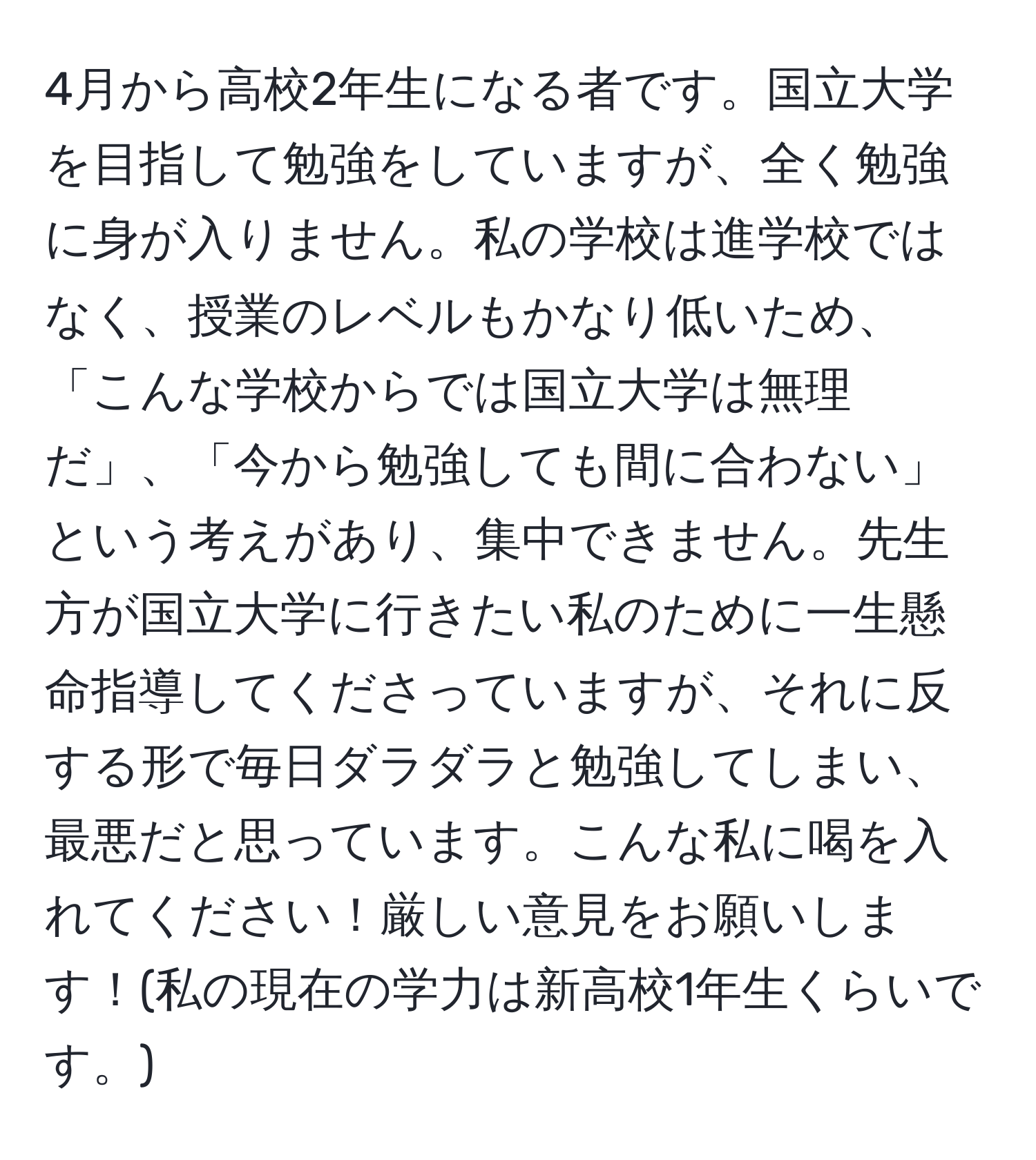 4月から高校2年生になる者です。国立大学を目指して勉強をしていますが、全く勉強に身が入りません。私の学校は進学校ではなく、授業のレベルもかなり低いため、「こんな学校からでは国立大学は無理だ」、「今から勉強しても間に合わない」という考えがあり、集中できません。先生方が国立大学に行きたい私のために一生懸命指導してくださっていますが、それに反する形で毎日ダラダラと勉強してしまい、最悪だと思っています。こんな私に喝を入れてください！厳しい意見をお願いします！(私の現在の学力は新高校1年生くらいです。)