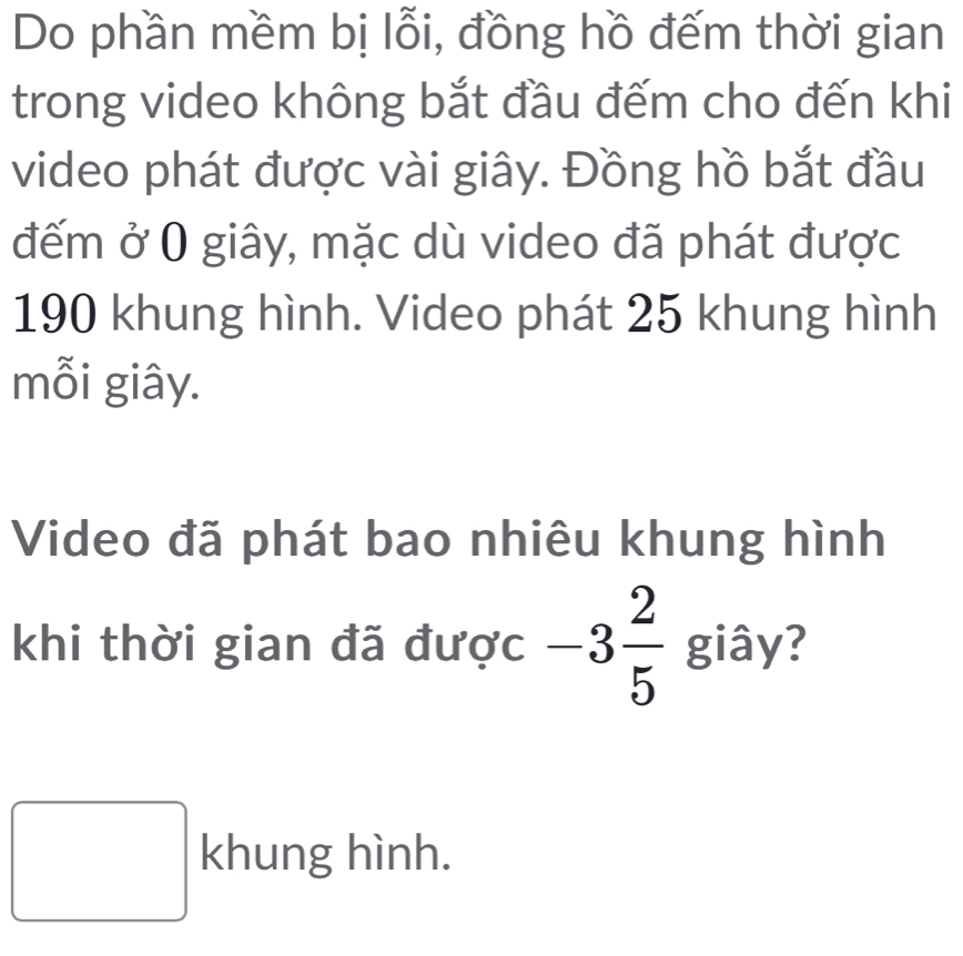 Do phần mềm bị lỗi, đồng hồ đếm thời gian 
trong video không bắt đầu đếm cho đến khi 
video phát được vài giây. Đồng hồ bắt đầu 
đếm ở 0 giây, mặc dù video đã phát được
190 khung hình. Video phát 25 khung hình 
mỗi giây. 
Video đã phát bao nhiêu khung hình 
khi thời gian đã được -3 2/5  giây? 
□ k x_ □ /□   ng hình.