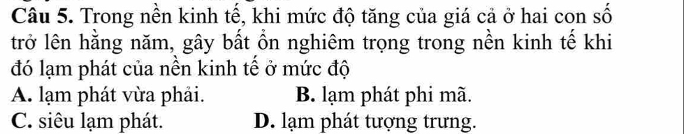 Trong nền kinh tế, khi mức độ tăng của giá cả ở hai con số
trở lên hằng năm, gây bất ổn nghiêm trọng trong nền kinh tế khi
đó lạm phát của nền kinh tế ở mức độ
A. lạm phát vừa phải. B. lạm phát phi mã.
C. siêu lạm phát. D. lạm phát tượng trưng.