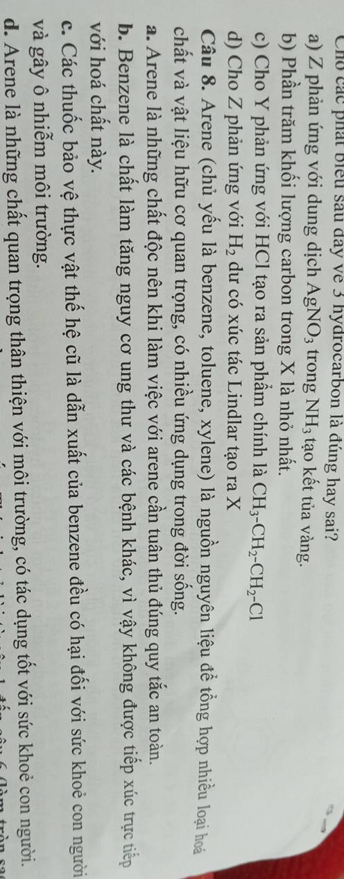 Cho các phát biểu sau đay về 3 hydrocarbon là đúng hay sai?
a) Z phản ứng với dung dịch AgNO_3 trong NH_3 tạo kết tủa vàng.
b) Phần trăm khối lượng carbon trong X là nhỏ nhất.
c) Cho Y phản ứng với HCl tạo ra sản phẩm chính là CH_3-CH_2-CH_2-Cl
d) Cho Z phản ứng với H_2 dư có xúc tác Lindlar tạo ra X
Câu 8. Arene (chủ yếu là benzene, toluene, xylene) là nguồn nguyên liệu để tổng hợp nhiều loại hoá
chất và vật liệu hữu cơ quan trọng, có nhiều ứng dụng trong đời sống.
a. Arene là những chất độc nên khi làm việc với arene cần tuân thủ đúng quy tắc an toàn.
b. Benzene là chất làm tăng nguy cơ ung thư và các bệnh khác, vì vậy không được tiếp xúc trực tiếp
với hoá chất này.
c. Các thuốc bảo vệ thực vật thế hệ cũ là dẫn xuất của benzene đều có hại đối với sức khoẻ con người
và gây ô nhiễm môi trường.
d. Arene là những chất quan trọng thân thiện với môi trường, có tác dụng tốt với sức khoẻ con người.