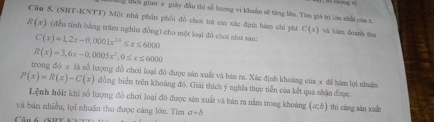 ly, số lượng vi 
ag thời gian x giây đầu thì số lượng vi khuẩn sẽ tăng lên. Tìm giá trị lớn nhất của x. 
Câu 5. (SBT-KNTT) Một nhà phân phối đồ chơi trẻ em xác định hàm chi phí C(x) và hàm doanh thu
R(x) (đều tính bằng trăm nghìn đồng) cho một loại đồ chơi như sau:
C(x)=1,2x-0,0001x^(2,0)≤ x≤ 6000
R(x)=3,6x-0,0005x^2, 0≤ x≤ 6000
trong đó x là số lượng đồ chơi loại đó được sản xuất và bán ra. Xác định khoảng của x đề hàm lợi nhuận
P(x)=R(x)-C(x) đồng biến trên khoảng đó. Giải thích ý nghĩa thực tiễn của kết quả nhận được. 
Lệnh hỏi: khi số lượng đồ chơi loại đó được sản xuất và bán ra nằm trong khoảng (a;b) thì càng sản xuất 
và bán nhiều, lọi nhuận thu được càng lớn. Tìm a+b