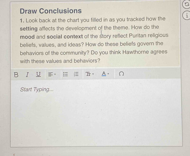 Draw Conclusions 
1. Look back at the chart you filled in as you tracked how the i 
setting affects the development of the theme. How do the 
mood and social context of the story reflect Puritan religious 
beliefs, values, and ideas? How do these beliefs govern the 
behaviors of the community? Do you think Hawthorne agrees 
with these values and behaviors? 
B I U 
Start Typing...