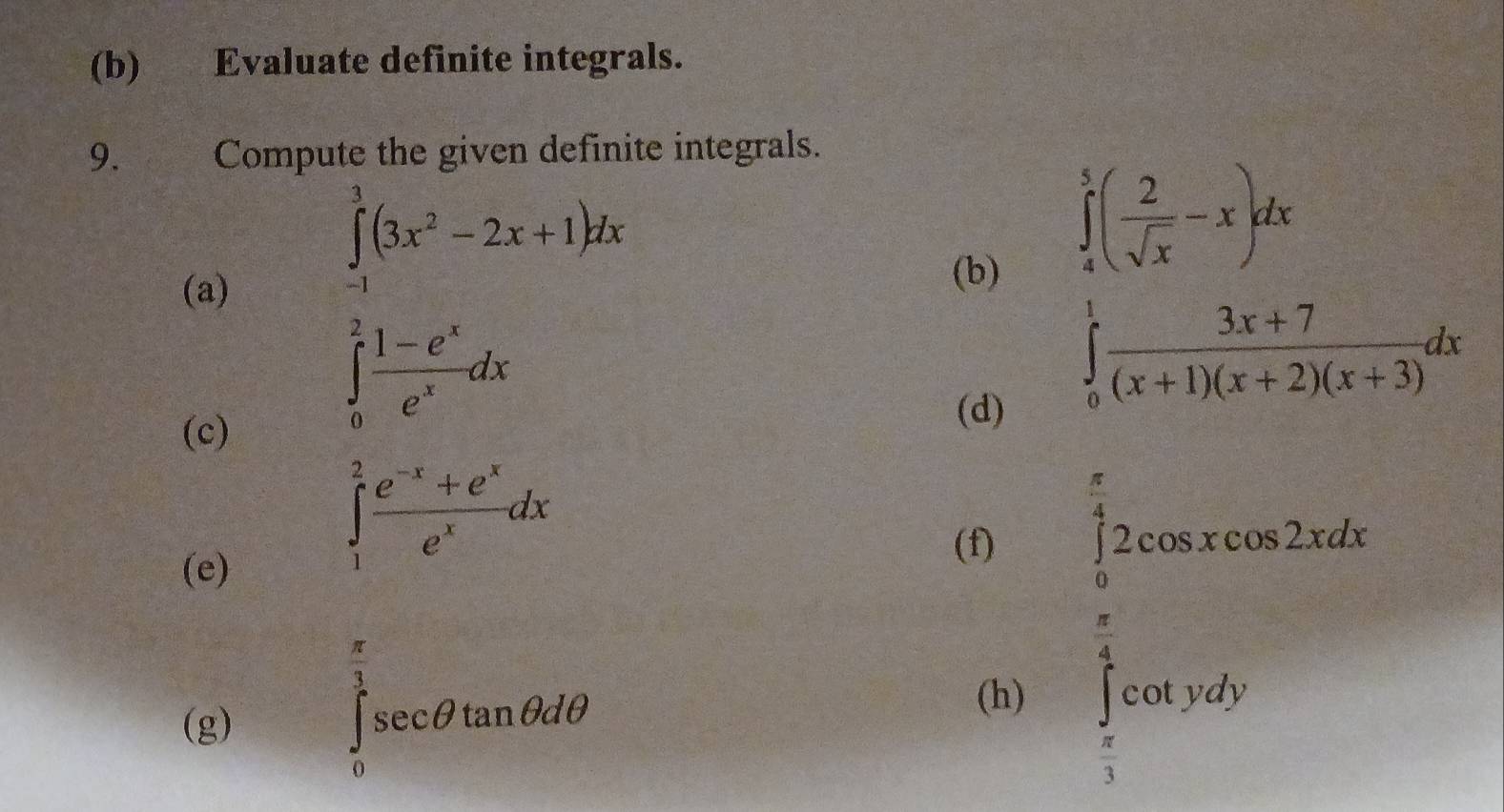 Evaluate definite integrals. 
9. Compute the given definite integrals. 
(a)
∈tlimits _(-1)^3(3x^2-2x+1)dx
 □ /□   x=□^5, 1/5 )
(b) ∈tlimits _0^(1(frac 2)( 2/sqrt(x) -x)dx  (3x+7)/(x+1)(x+2)(x+3) dx m∠ C)^circ 
(c)
∈tlimits _0^(2frac 1-e^x)e^xdx
(d) 
(e)
∈tlimits _1^(2frac e^-x)+e^xe^xdx
(f) 
(g)
∈tlimits _0^((frac π)3)sec θ tan θ dθ
(h)
beginarrayl  π /2 xsin xthon2d5dx)  π /2   π /4 (x)=2x^2