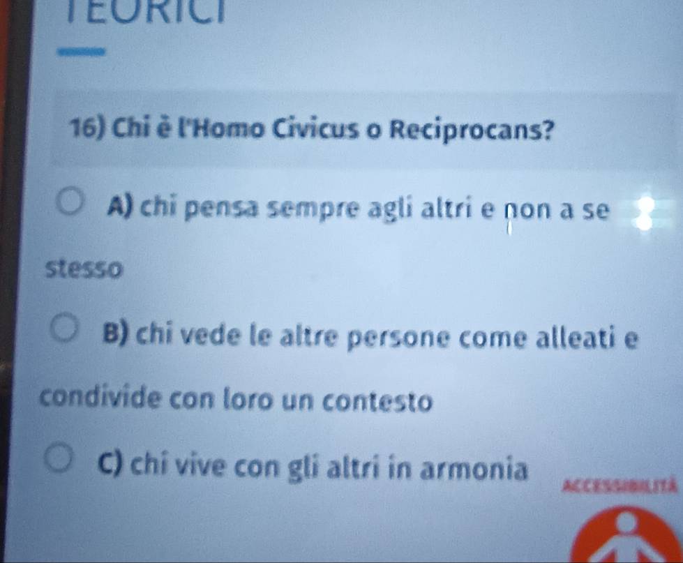 TEORICI
16) Chi è l'Homo Civicus o Reciprocans?
A) chi pensa sempre agli altri e non a se
stesso
B) chi vede le altre persone come alleati e
condivide con loro un contesto
C) chi vive con gli altri in armonia
ACCESSIBILITà