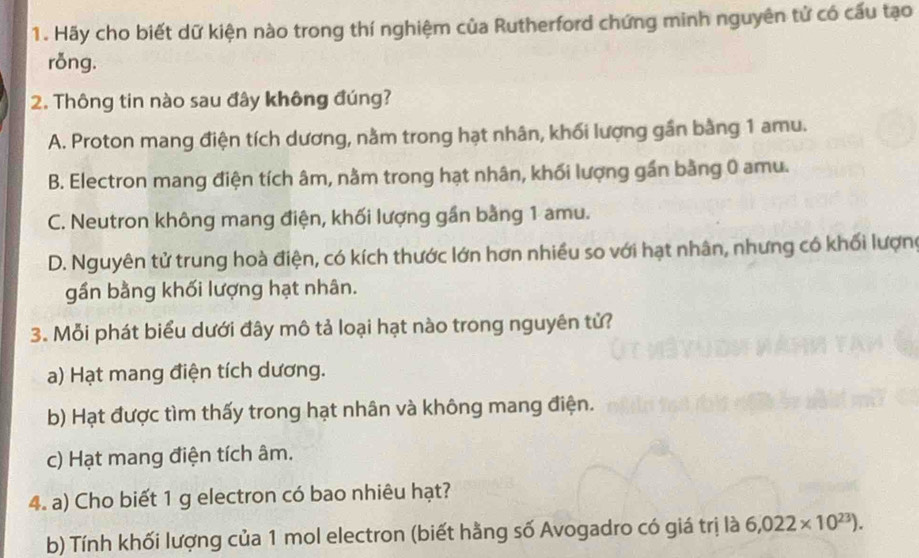 Hãy cho biết dữ kiện nào trong thí nghiệm của Rutherford chứng minh nguyên tử có cấu tạo
rỗng.
2. Thông tin nào sau đây không đúng?
A. Proton mang điện tích dương, nằm trong hạt nhân, khối lượng gần bằng 1 amu.
B. Electron mang điện tích âm, nằm trong hạt nhân, khối lượng gần bằng 0 amu.
C. Neutron không mang điện, khối lượng gần bằng 1 amu.
D. Nguyên tử trung hoà điện, có kích thước lớn hơn nhiều so với hạt nhân, nhưng có khối lượng
gần bằng khối lượng hạt nhân.
3. Mỗi phát biểu dưới đây mô tả loại hạt nào trong nguyên tử?
a) Hạt mang điện tích dương.
b) Hạt được tìm thấy trong hạt nhân và không mang điện.
c) Hạt mang điện tích âm.
4. a) Cho biết 1 g electron có bao nhiêu hạt?
b) Tính khối lượng của 1 mol electron (biết hằng số Avogadro có giá trị là 6,022* 10^(23)).