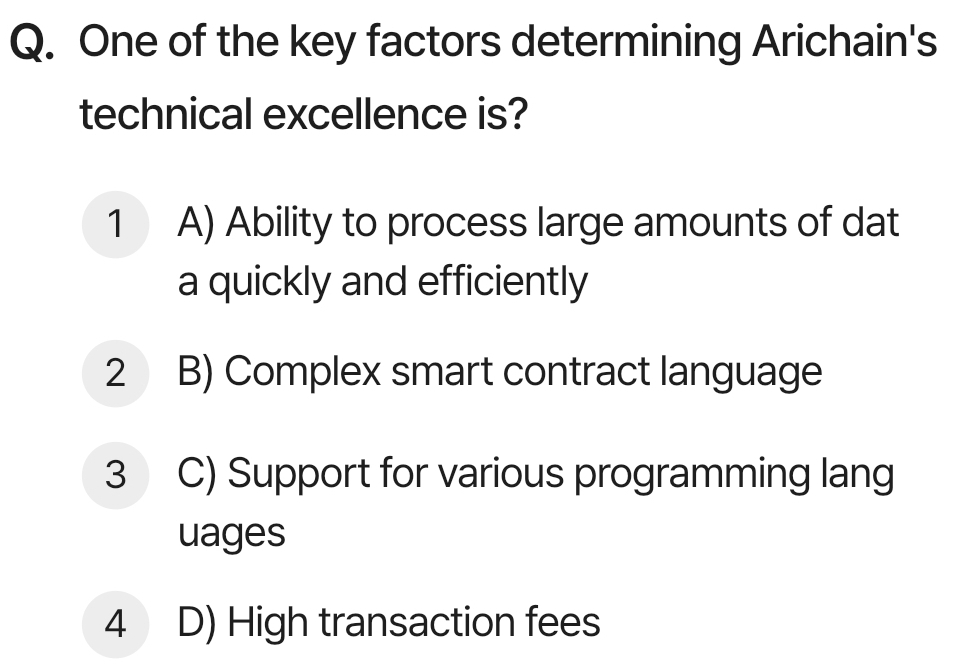 One of the key factors determining Arichain's
technical excellence is?
1 A) Ability to process large amounts of dat
a quickly and efficiently
2 B) Complex smart contract language
3 C) Support for various programming lang
uages
4 D) High transaction fees