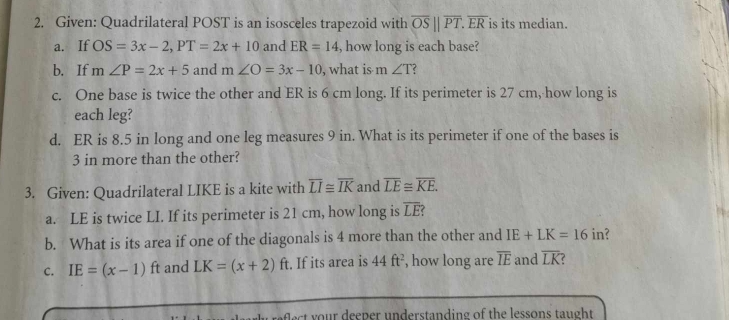 Given: Quadrilateral POST is an isosceles trapezoid with overline OS||overline PT. overline ER is its median. 
a. If OS=3x-2, PT=2x+10 and ER=14 , how long is each base? 
b. If m∠ P=2x+5 and m∠ O=3x-10 , what is m ∠ T ? 
c. One base is twice the other and ER is 6 cm long. If its perimeter is 27 cm,-how long is 
each leg? 
d. ER is 8.5 in long and one leg measures 9 in. What is its perimeter if one of the bases is
3 in more than the other? 
3. Given: Quadrilateral LIKE is a kite with overline LI≌ overline IK and overline LE≌ overline KE. 
a. LE is twice LI. If its perimeter is 21 cm, how long is overline LE
b. What is its area if one of the diagonals is 4 more than the other and IE+LK=16 in? 
C. IE=(x-1)f t and LK=(x+2)ft t. If its area is 44ft^2 , how long are overline IE and overline LK ? 
a ral c o u r deeper n derstanding of the lessons tau ght.