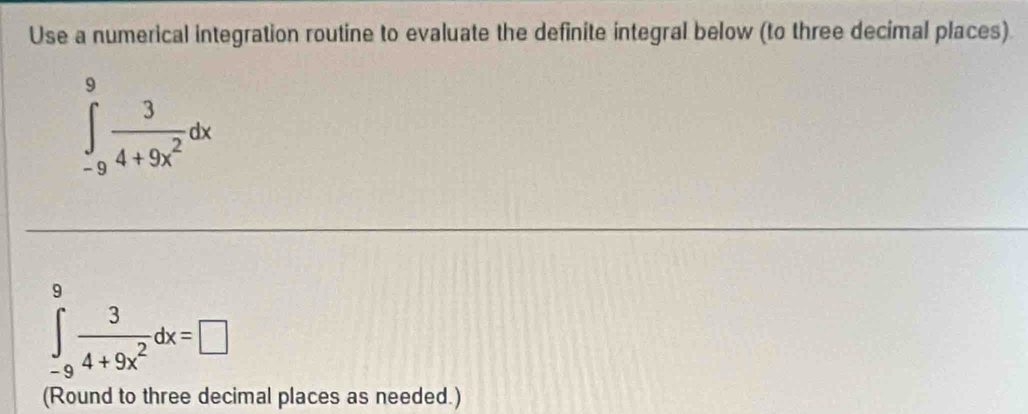 Use a numerical integration routine to evaluate the definite integral below (to three decimal places)
∈tlimits _(-9)^9 3/4+9x^2 dx
9
∈tlimits _-9frac 3 3/4+9x^2 dx=□
(Round to three decimal places as needed.)