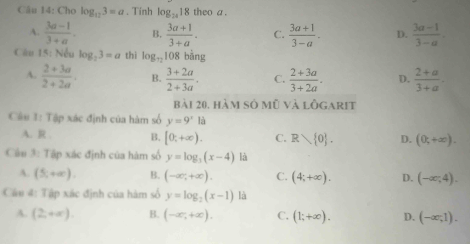 Cho log _123=a. Tính log _2418 theo a .
A.  (3a-1)/3+a .  (3a+1)/3+a .  (3a+1)/3-a .  (3a-1)/3-a . 
B.
C.
D.
Câu 15: Nếu log _23=a thì log _72108 bằng
A.  (2+3a)/2+2a .  (3+2a)/2+3a .  (2+3a)/3+2a .  (2+a)/3+a . 
B.
C.
D.
bài 20, hàm số mũ và lôgarit
Cậu 1: Tập xác định của hàm số y=9^x là
A. R . B. [0;+∈fty ). C. R 0.
D. (0;+∈fty ). 
Câu 3: Tập xác định của hàm số y=log _3(x-4) là
A. (5,+∈fty ). B. (-∈fty ,+∈fty ). C. (4;+∈fty ). D. (-∈fty ;4). 
Cầu 4: Tập xác định của hàm số y=log _2(x-1) là
A. (2,+∈fty ). B. (-∈fty ,+∈fty ). C. (1;+∈fty ). D. (-∈fty ,1).