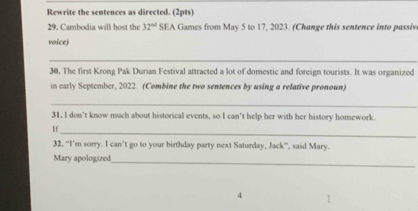 Rewrite the sentences as directed. (2pts) 
29. Cambodia will host the 32^(nd) SEA Games from May 5 to 17, 2023. (Change this sentence into passive 
voice) 
_ 
30. The first Krong Pak Durian Festival attracted a lot of domestic and foreign tourists. It was organized 
in carly September, 2022. (Combine the two sentences by using a relative pronoun) 
_ 
31. I don’t know much about historical events, so I can’t help her with her history homework. 
_ 
If 
32, “I’m sorry. I can’t go to your birthday party next Saturday, Jack”, said Mary. 
Mary apologized 
_ 
4