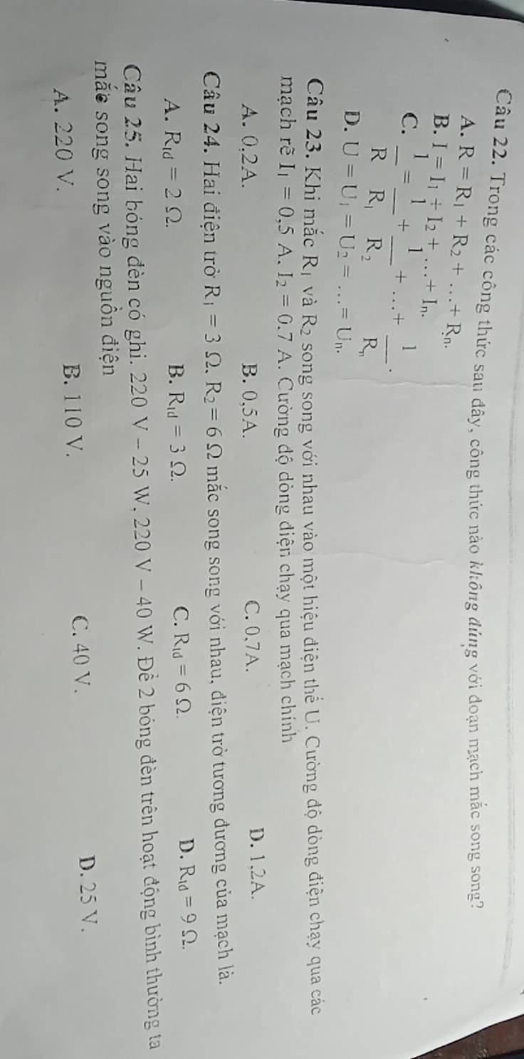 Trong các công thức sau đây, công thức nào không đúng với đoạn mạch mắc song song?
A. R=R_1+R_2+...+R_n.
B. I=I_1/ I_2+...+I_n.
C.  1/R =frac 1R_1+frac 1R_2+...+frac 1R_n
D. U=U_1=U_2=...=U_n.
Câu 23. Khi mắc R_1 và R2 song song với nhau vào một hiệu điện thể U. Cường độ dòng điện chạy qua các
mạch rẽ I_1=0,5A. I_2=0.7A 1. Cường độ dòng điện chạy qua mạch chính
A. 0, 2A. B. 0,5A. C. 0,7A. D. 1, 2A.
Câu 24. Hai điện trở R_1=3 Ω. R_2=6Omega mắc song song với nhau, điện trở tương đương của mạch là.
A. R_td=2Omega. B. R_1d=3Omega. C. R_1d=6Omega.
D. R_1d=9Omega. 
Câu 25. Hai bóng đèn có ghi. 220V-25W, 220V-40 V 7 Để 2 bóng đèn trên hoạt động bình thường ta
mắe song song vào nguồn điện
A. 220 V. B. 110 V. C. 40 V. D. 25 V.