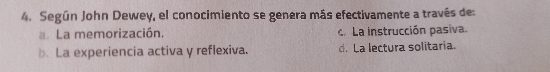 Según John Dewey, el conocimiento se genera más efectivamente a través de:
a. La memorización. c. La instrucción pasiva.
b. La experiencia activa y reflexiva. d. La lectura solitaria.