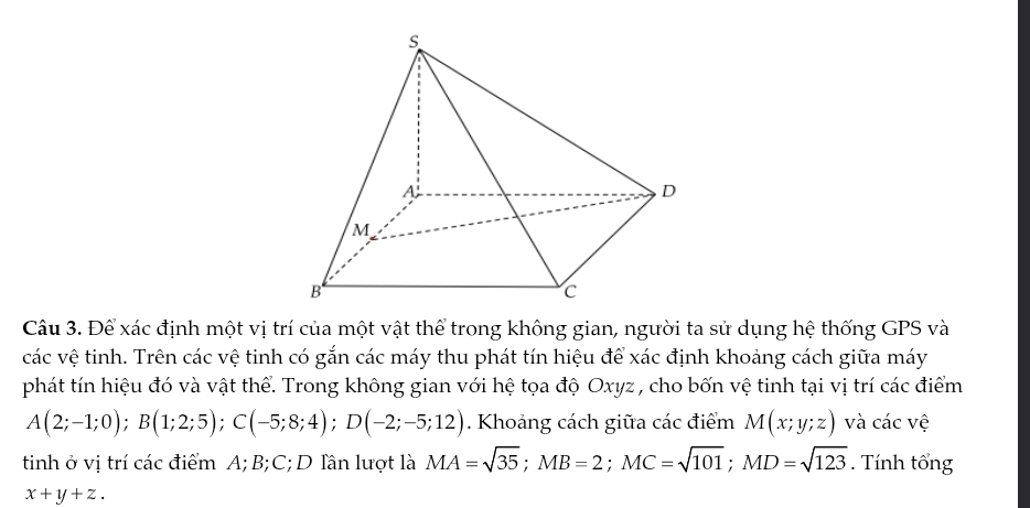 Để xác định một vị trí của một vật thể trong không gian, người ta sử dụng hệ thống GPS và 
các vệ tinh. Trên các vệ tinh có gắn các máy thu phát tín hiệu để xác định khoảng cách giữa máy 
phát tín hiệu đó và vật thể. Trong không gian với hệ tọa độ Oxyz , cho bốn vệ tinh tại vị trí các điểm
A(2;-1;0); B(1;2;5); C(-5;8;4); D(-2;-5;12). Khoảng cách giữa các điểm M(x;y;z) và các vệ 
tinh ở vị trí các điểm A; B; C; D lần lượt là MA=sqrt(35); MB=2; MC=sqrt(101); MD=sqrt(123). Tính tổng
x+y+z.