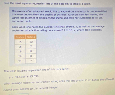 Use the least squares regression line of this data set to predict a value. 
The owner of a restaurant would like to expand the menu but is concerned that 
this may detract from the quality of the food. Over the next few weeks, she 
varies the number of dishes on the menu and asks her customers to fill out 
comment cards. 
Each week she notes the number of dishes offered, x, as well as the average 
customer satisfaction rating on a scale of 1 to 10, y, where 10 is excellent 
The least squares regression line of this data set is:
y=-0.425x+15.896
What average customer satisfaction rating does this line predict if 17 dishes are offered? 
Round your answer to the nearest integer.