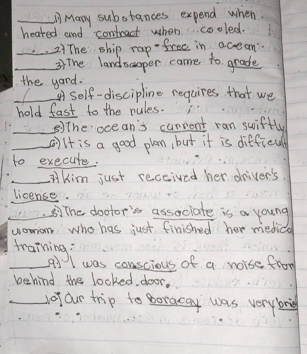 Many substances expend when 
heated and contract when cooled. 
_2)The ship rap free in accean 
_3) The landsaoper came to grade 
the yard. 
_Self-discipline requires that we 
hold fast to the rules. 
_⑤)the ocean's canrent ran swiftly 
_()lt is a good plan, but it is difficult 
to execute. 
_Kim just received her driver's. 
license. 
_ 
_( The dootor's associate is a young 
womon who has just finished her medical 
training; 
_a I was conscious of a noise from 
behind the locked. door, 
_dof our trip to poracay was very brig