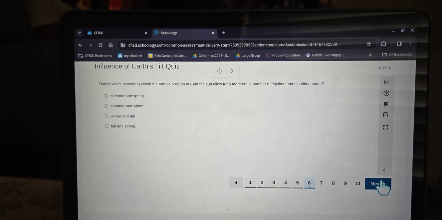 CFISD Schoology
cfisd.schoology.com/common-assessment-delivery/start/7505537033?action=onresume&submissionId=1467732508
Ca CFISD Bookmarks my.cfisd.net Kids Games, Movies... Christmas 2023 - G.. Large Group Prodigy Education G Gimkit - two engagi... All Bookmarks
Influence of Earth's Tilt Quiz
6 of 10
During which season(s) would the earth's position around the sun allow for a more equal number of daytime and nighttime hours?
summer and spring
summer and winter
winter and fall
fall and spring
1 2 3 4 5 6 7 8 9 10 N