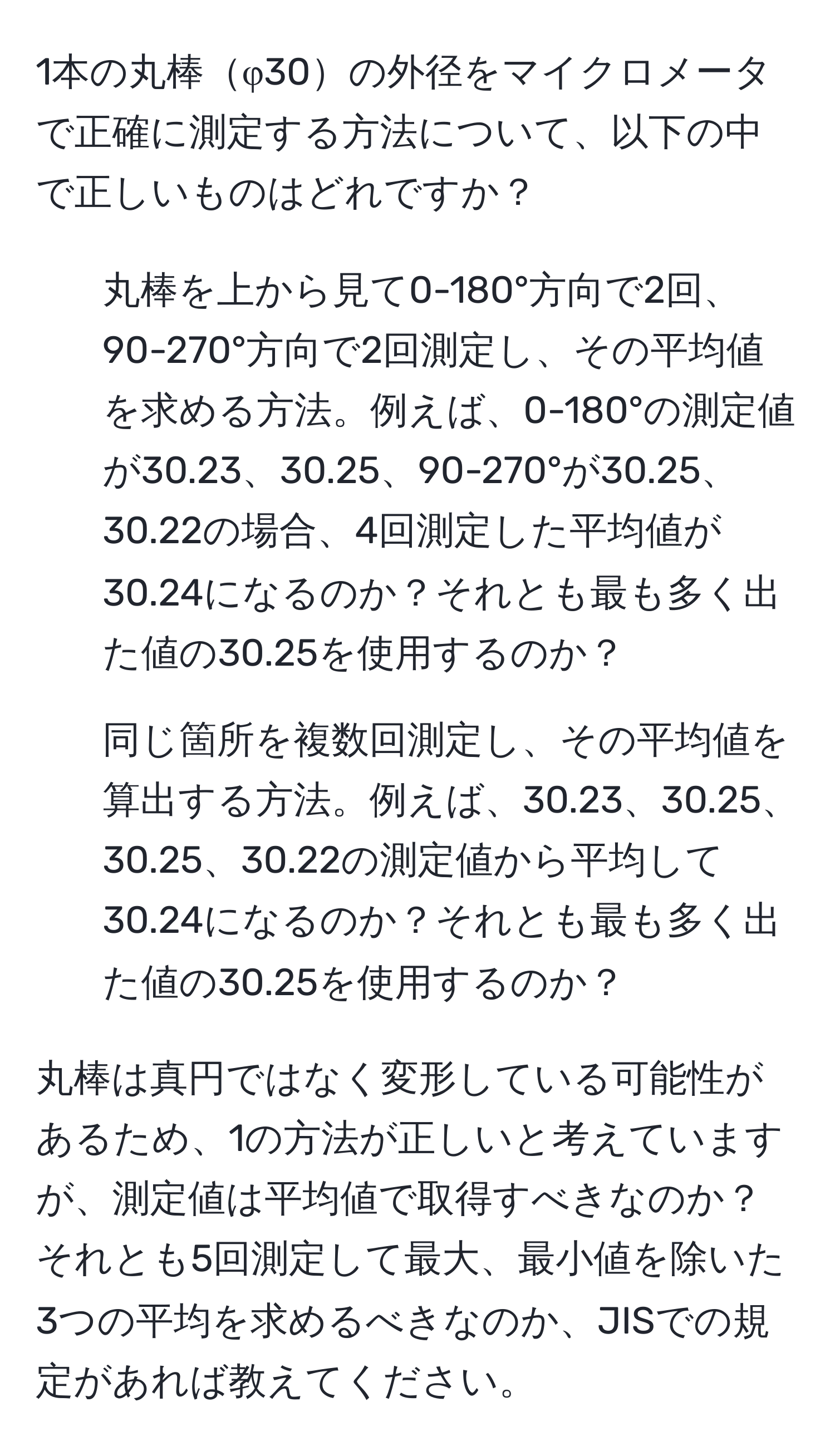 1本の丸棒φ30の外径をマイクロメータで正確に測定する方法について、以下の中で正しいものはどれですか？

1. 丸棒を上から見て0-180°方向で2回、90-270°方向で2回測定し、その平均値を求める方法。例えば、0-180°の測定値が30.23、30.25、90-270°が30.25、30.22の場合、4回測定した平均値が30.24になるのか？それとも最も多く出た値の30.25を使用するのか？

2. 同じ箇所を複数回測定し、その平均値を算出する方法。例えば、30.23、30.25、30.25、30.22の測定値から平均して30.24になるのか？それとも最も多く出た値の30.25を使用するのか？

丸棒は真円ではなく変形している可能性があるため、1の方法が正しいと考えていますが、測定値は平均値で取得すべきなのか？それとも5回測定して最大、最小値を除いた3つの平均を求めるべきなのか、JISでの規定があれば教えてください。