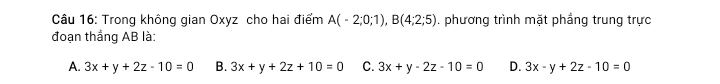 Trong không gian Oxyz cho hai điểm A(-2;0;1), B(4;2;5). phương trình mặt phẳng trung trực
đoạn thắng AB là:
A. 3x+y+2z-10=0 B. 3x+y+2z+10=0 C. 3x+y-2z-10=0 D. 3x-y+2z-10=0