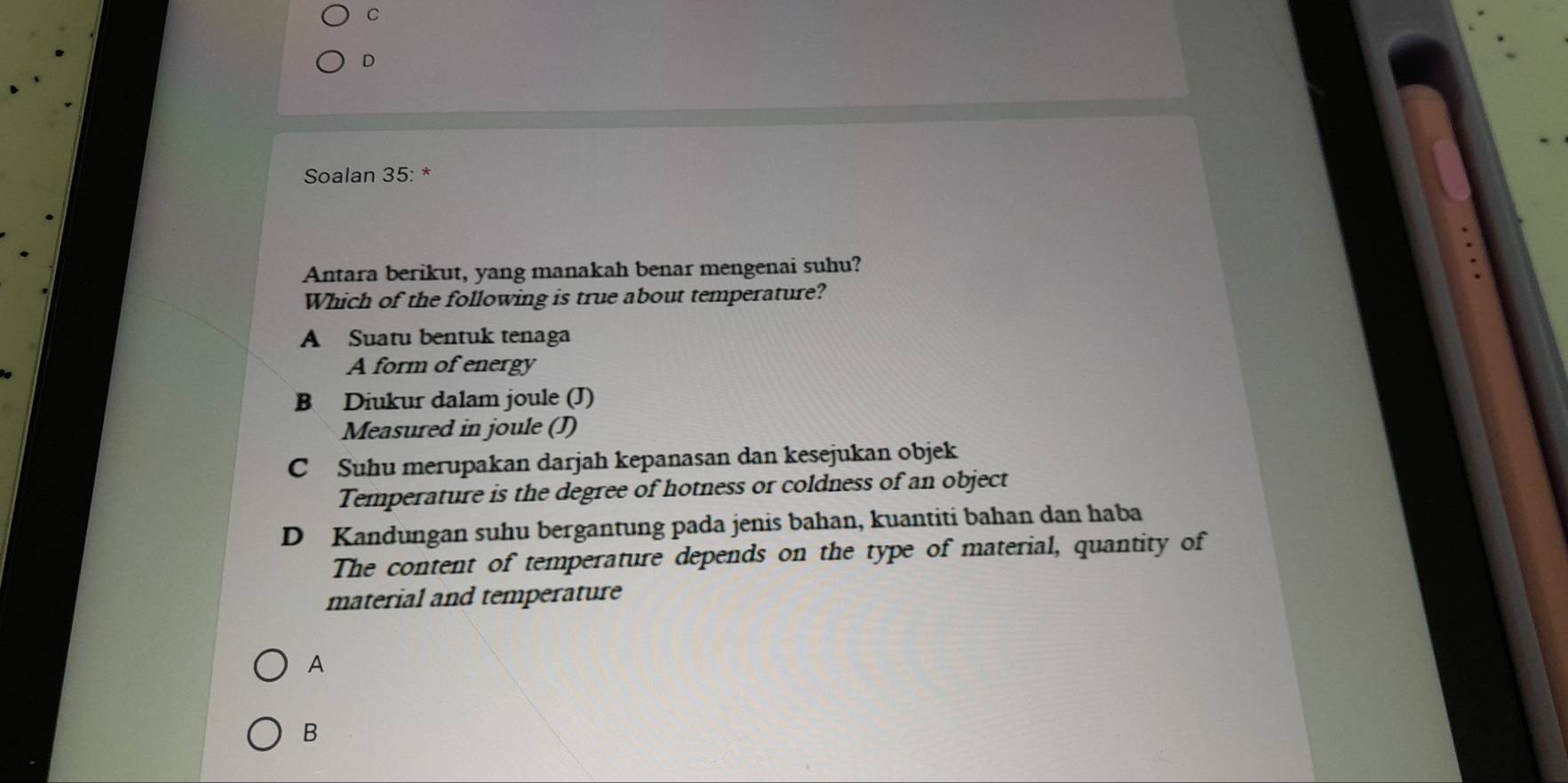 D
Soalan 35: *
Antara berikut, yang manakah benar mengenai suhu?
Which of the following is true about temperature?
A Suatu bentuk tenaga
A form of energy
B Diukur dalam joule (J)
Measured in joule (J)
C Suhu merupakan darjah kepanasan dan kesejukan objek
Temperature is the degree of hotness or coldness of an object
D Kandungan suhu bergantung pada jenis bahan, kuantiti bahan dan haba
The content of temperature depends on the type of material, quantity of
material and temperature
A
B