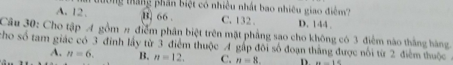 tường tháng phần biệt có nhiều nhất bao nhiêu giao điểm?
A. 12. B) 66. C. 132. D. 144.
Câu 30: Cho tập A gồm # điểm phân biệt trên mặt phẳng sao cho không có 3 điểm nào thắng hàng.
cho số tam giác có 3 đinh lấy từ 3 điểm thuộc A gấp đôi số đoạn thắng được nối từ 2 điểm thuộc ,
A. n=6.
B. n=12. C. n=8. D. n=16