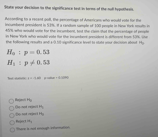 State your decision to the significance test in terms of the null hypothesis.
According to a recent poll, the percentage of Americans who would vote for the
incumbent president is 53%. If a random sample of 100 people in New York results in
45% who would vote for the incumbent, test the claim that the percentage of people
in New York who would vote for the incumbent president is different from 53%. Use 
the following results and a 0.10 significance level to state your decision about H₀.
H_0:p=0.53
H_1:p!= 0.53
Test statistic: z=-1.60 p-value =0.1090
Reject H_0
Do not reject H_1
Do not reject H_0
Reject H_1
There is not enough information.