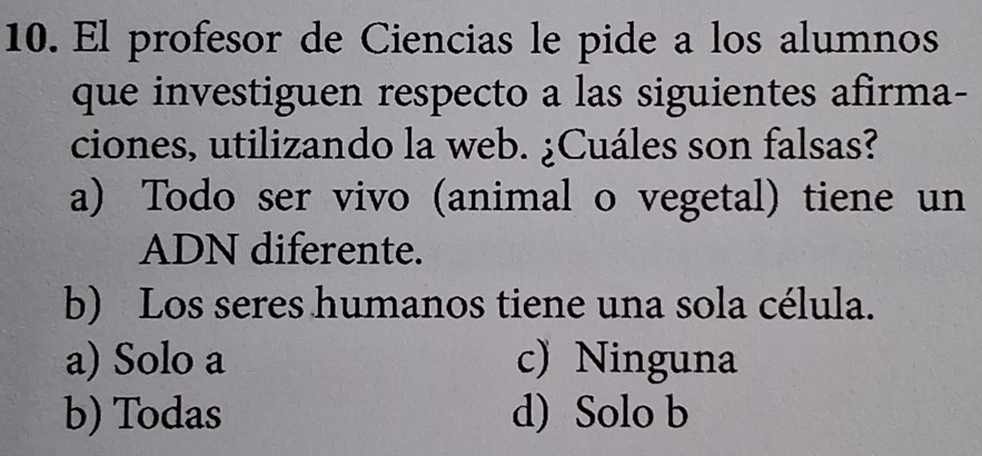 El profesor de Ciencias le pide a los alumnos
que investiguen respecto a las siguientes afirma-
ciones, utilizando la web. ¿Cuáles son falsas?
a) Todo ser vivo (animal o vegetal) tiene un
ADN diferente.
b) Los seres humanos tiene una sola célula.
a) Solo a c) Ninguna
b) Todas d) Solo b