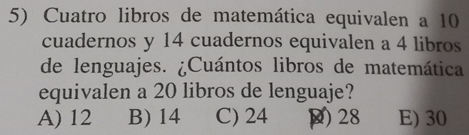 Cuatro libros de matemática equivalen a 10
cuadernos y 14 cuadernos equivalen a 4 libros
de lenguajes. ¿Cuántos libros de matemática
equivalen a 20 libros de lenguaje?
A) 12 B) 14 C) 24 ) 28 E) 30