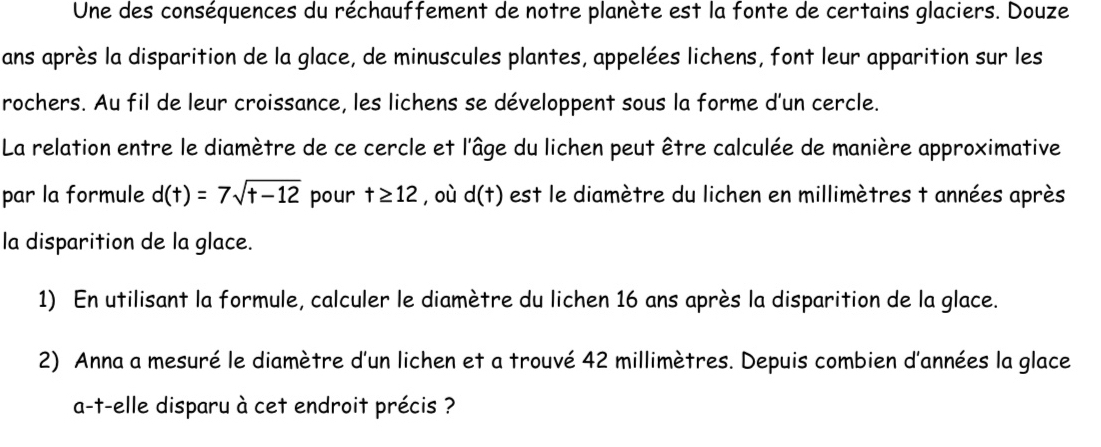 Une des conséquences du réchauffement de notre planète est la fonte de certains glaciers. Douze 
ans après la disparition de la glace, de minuscules plantes, appelées lichens, font leur apparition sur les 
rochers. Au fil de leur croissance, les lichens se développent sous la forme d'un cercle. 
La relation entre le diamètre de ce cercle et l'âge du lichen peut être calculée de manière approximative 
par la formule d(t)=7sqrt(t-12) pour t≥ 12 ,où d(t) est le diamètre du lichen en millimètres t années après 
la disparition de la glace. 
1) En utilisant la formule, calculer le diamètre du lichen 16 ans après la disparition de la glace. 
2) Anna a mesuré le diamètre d'un lichen et a trouvé 42 millimètres. Depuis combien d'années la glace 
a-t-elle disparu à cet endroit précis ?