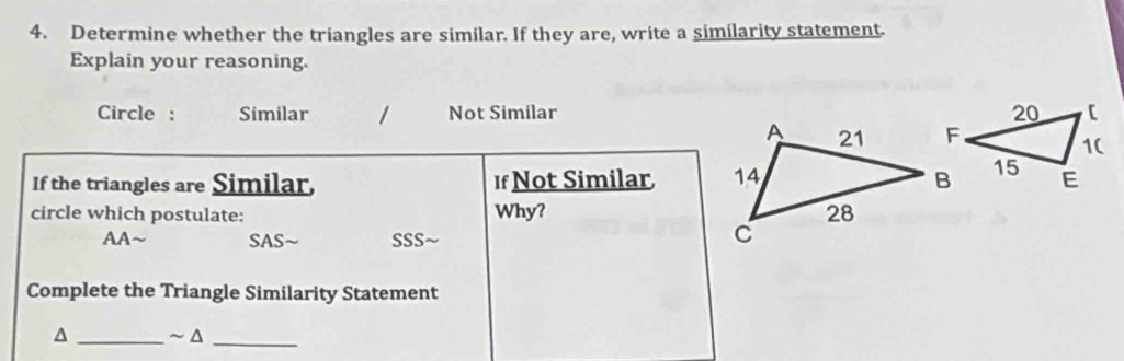 Determine whether the triangles are similar. If they are, write a similarity statement.
Explain your reasoning.
Circle : Similar / Not Similar
If the triangles are Similar, If Not Similar 
circle which postulate: Why?
AA~ SAS ~ SSS
Complete the Triangle Similarity Statement
^ _~ Δ_