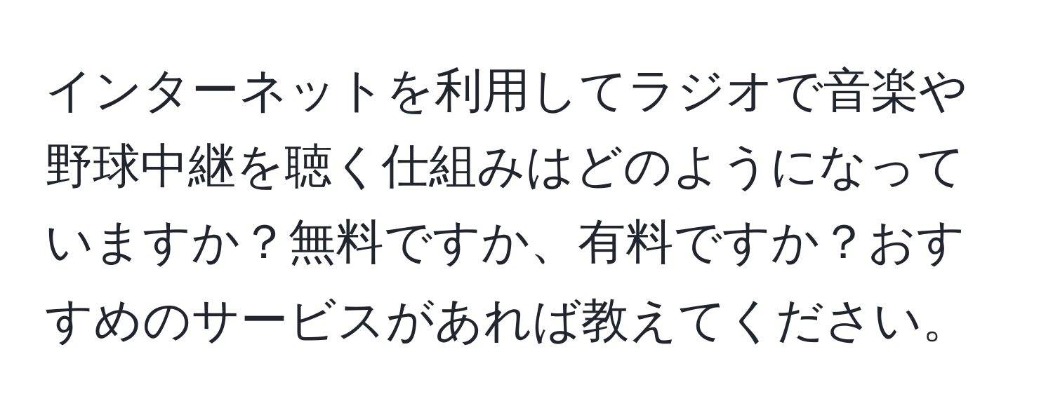 インターネットを利用してラジオで音楽や野球中継を聴く仕組みはどのようになっていますか？無料ですか、有料ですか？おすすめのサービスがあれば教えてください。