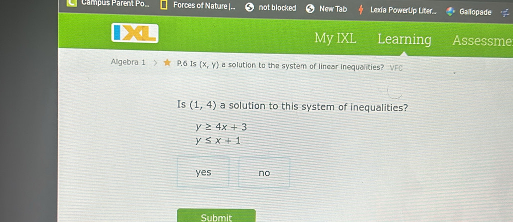 Campus Parent Po... Forces of Nature |.. not blocked New Tab Lexia PowerUp Liter... Gallopade
My IXL Learning Assessme
Algebra 1 P.6 Is (x,y) a solution to the system of linear inequalities? VFC
Is (1,4) a solution to this system of inequalities?
y≥ 4x+3
y≤ x+1
yes no
Submit