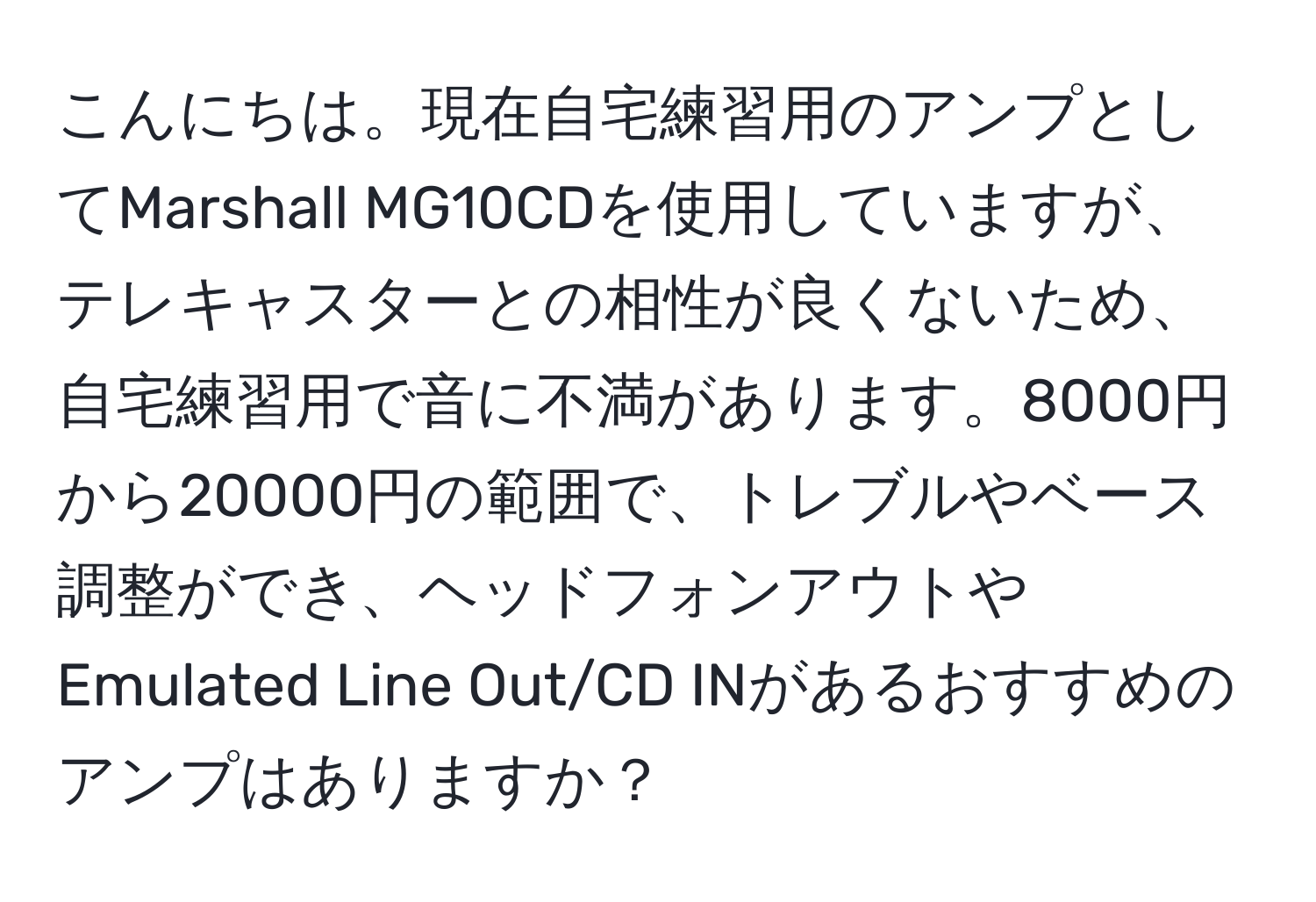 こんにちは。現在自宅練習用のアンプとしてMarshall MG10CDを使用していますが、テレキャスターとの相性が良くないため、自宅練習用で音に不満があります。8000円から20000円の範囲で、トレブルやベース調整ができ、ヘッドフォンアウトやEmulated Line Out/CD INがあるおすすめのアンプはありますか？