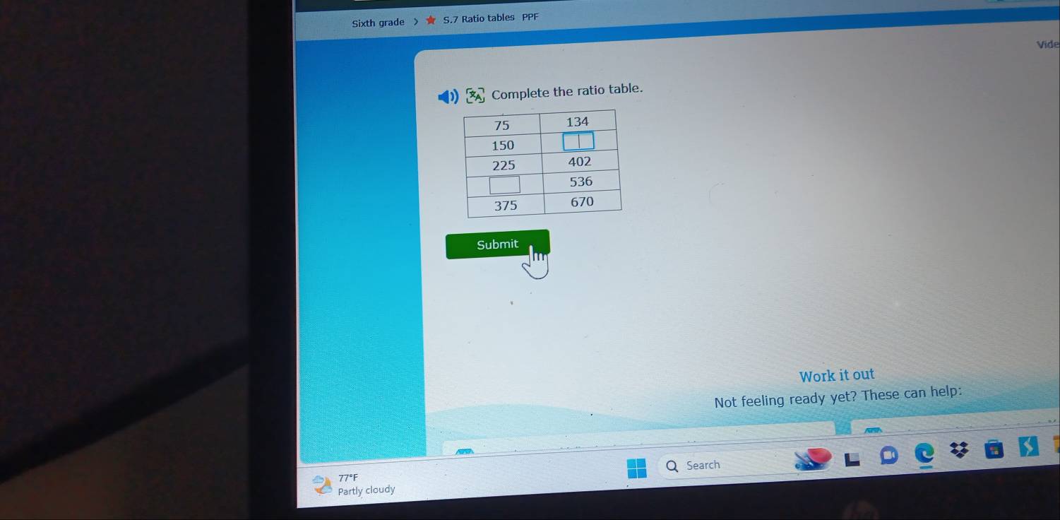 Sixth grade S.7 Ratio tables PPF 
Vide 
Complete the ratio table. 
Submit 
Work it out 
Not feeling ready yet? These can help: 
Q Search 
77°F 
Partly cloudy