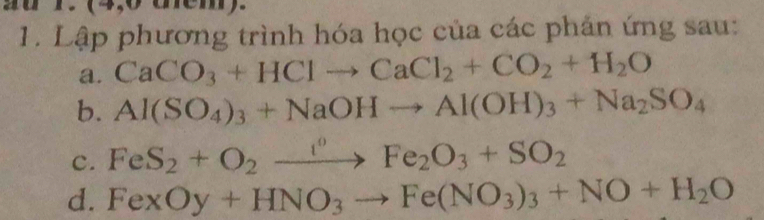 a r. (4,0 them). 
1. Lập phương trình hóa học của các phản ứng sau: 
a. CaCO_3+HClto CaCl_2+CO_2+H_2O
b. Al(SO_4)_3+NaOHto Al(OH)_3+Na_2SO_4
c. FeS_2+O_2xrightarrow f°Fe_2O_3+SO_2
d. FexOy+HNO_3to Fe(NO_3)_3+NO+H_2O