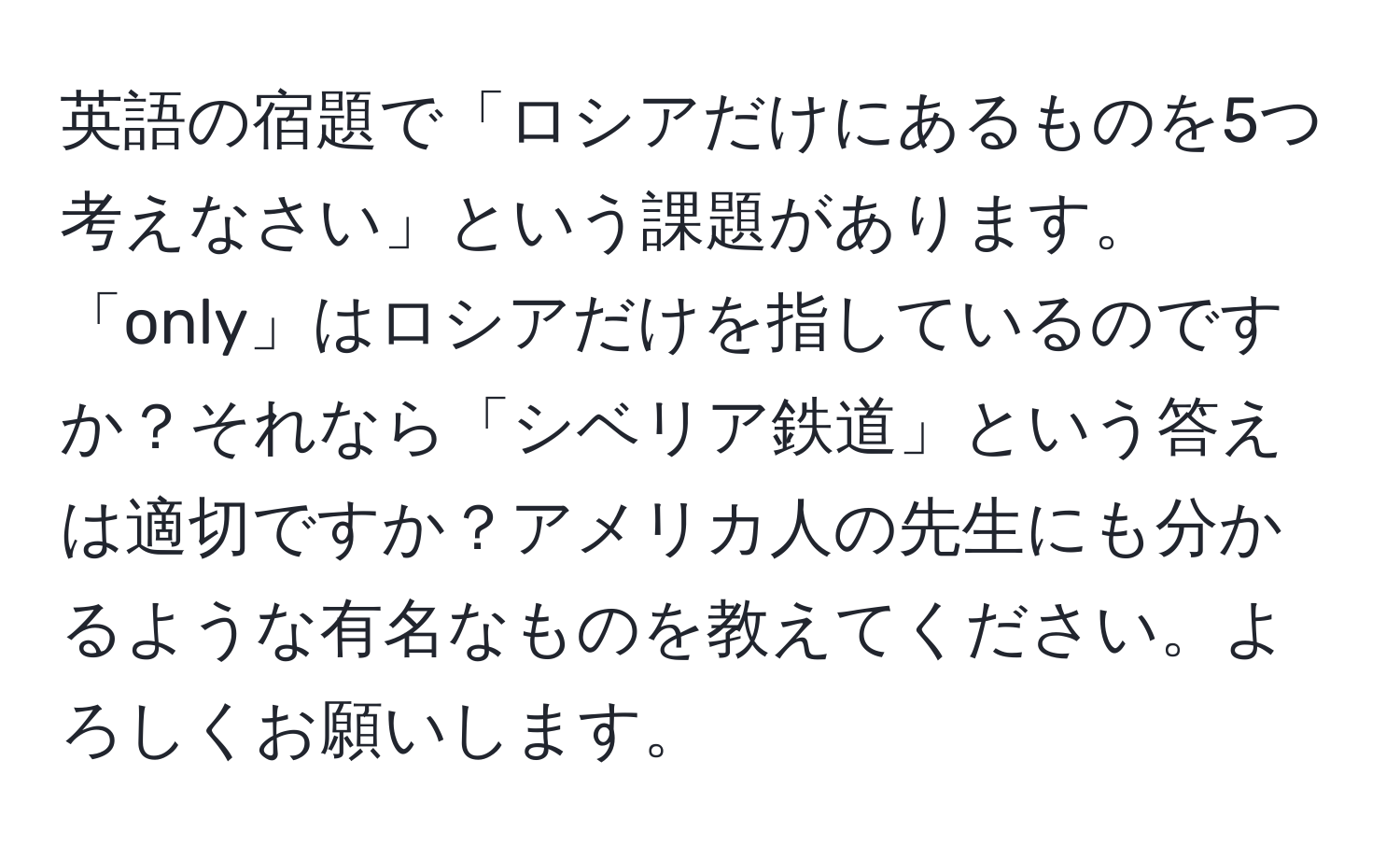 英語の宿題で「ロシアだけにあるものを5つ考えなさい」という課題があります。「only」はロシアだけを指しているのですか？それなら「シベリア鉄道」という答えは適切ですか？アメリカ人の先生にも分かるような有名なものを教えてください。よろしくお願いします。