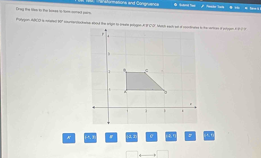 est: Transformations and Congruence Submit Test Reader Tools Inta Save & i
Drag the tiles to the boxes to form correct pairs.
Polygon ABCD is rotated 90°
A' (-1,3) B' (-2,2) C' (-2,1) D' (-1,1)
□