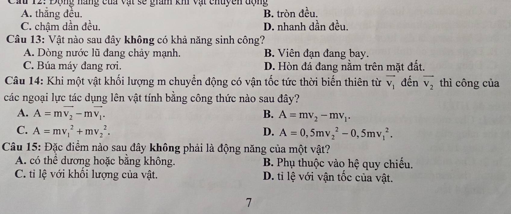 Cau 12: Động nàng của vật sẽ giam kh vật chuyên động
A. thắng đều. B. tròn đều.
C. chậm dần đều. D. nhanh dần đều.
Câu 13: Vật nào sau đây không có khả năng sinh công?
A. Dòng nước lũ đang chảy mạnh. B. Viên đạn đang bay.
C. Búa máy đang rơi. D. Hòn đá đang nằm trên mặt đất.
Câu 14: Khi một vật khối lượng m chuyển động có vận tốc tức thời biến thiên từ vector V_1 đến vector v_2 thì công của
các ngoại lực tác dụng lên vật tính bằng công thức nào sau đây?
A. A=mvector v_2-mvector v_1. B. A=mv_2-mv_1.
C. A=mv_1^2+mv_2^2. D. A=0,5mv_2^2-0,5mv_1^2. 
Câu 15: Đặc điểm nào sau đây không phải là động năng của một vật?
A. có thể dương hoặc bằng không. B. Phụ thuộc vào hệ quy chiếu.
C. tỉ lệ với khối lượng của vật. D. tỉ lệ với vận tốc của vật.
7